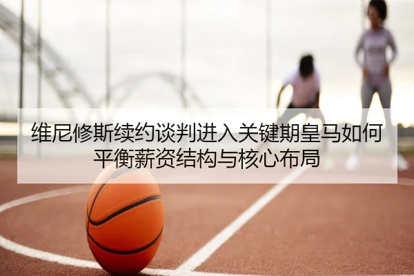 维尼修斯续约谈判进入关键期皇马如何平衡薪资结构与核心布局